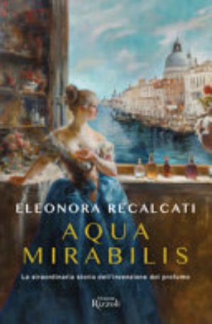 Aqua Mirabilis. La Straordinaria Storia Dell'invenzione Del Profumo - Eleonora Recalcati